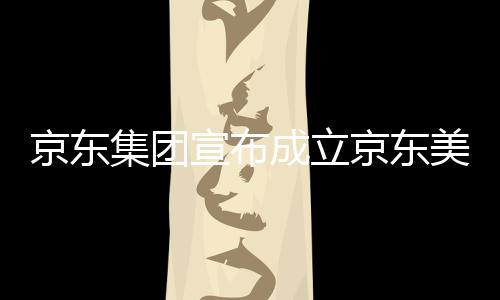 美术部基馆，地京东集团京东级总宣布位于湾超成立深圳