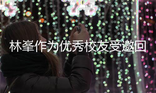 母校林峯回到作为大学 敬酒姿校友厦门谦逊优秀受邀势显