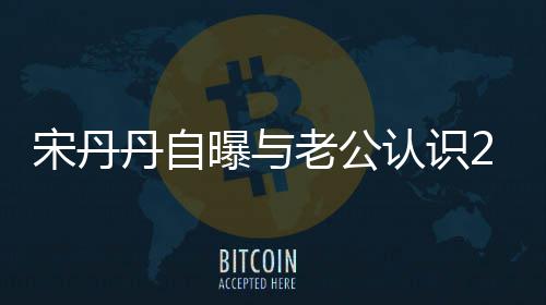 曝与老公了认识丹自天后他太帅宋丹闪婚
